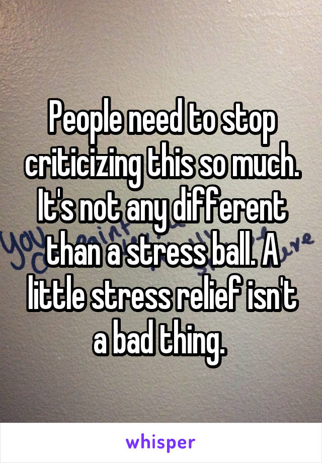 People need to stop criticizing this so much. It's not any different than a stress ball. A little stress relief isn't a bad thing. 