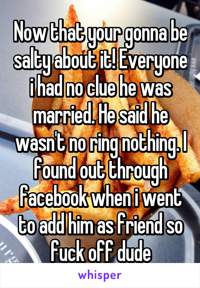 Now that your gonna be salty about it! Everyone i had no clue he was married. He said he wasn't no ring nothing. I found out through facebook when i went to add him as friend so fuck off dude