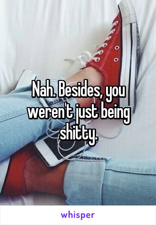 Nah. Besides, you weren't just being shitty.