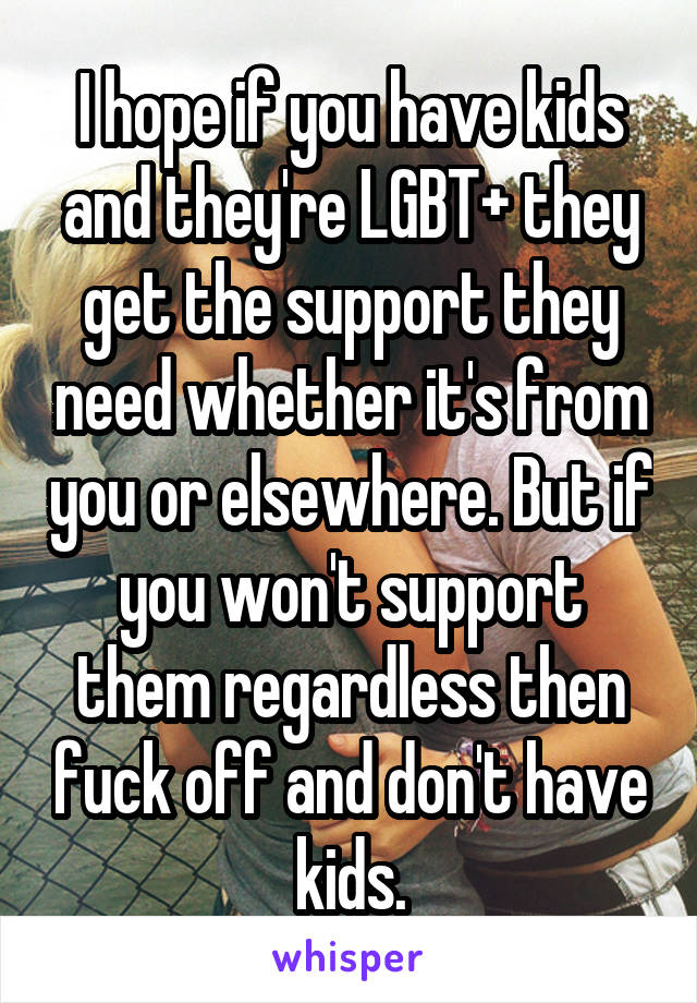 I hope if you have kids and they're LGBT+ they get the support they need whether it's from you or elsewhere. But if you won't support them regardless then fuck off and don't have kids.