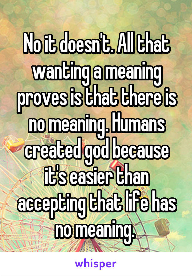 No it doesn't. All that wanting a meaning proves is that there is no meaning. Humans created god because it's easier than accepting that life has no meaning. 