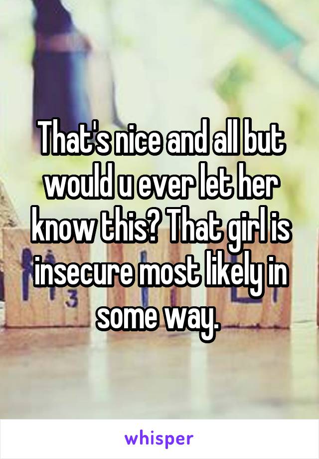 That's nice and all but would u ever let her know this? That girl is insecure most likely in some way. 