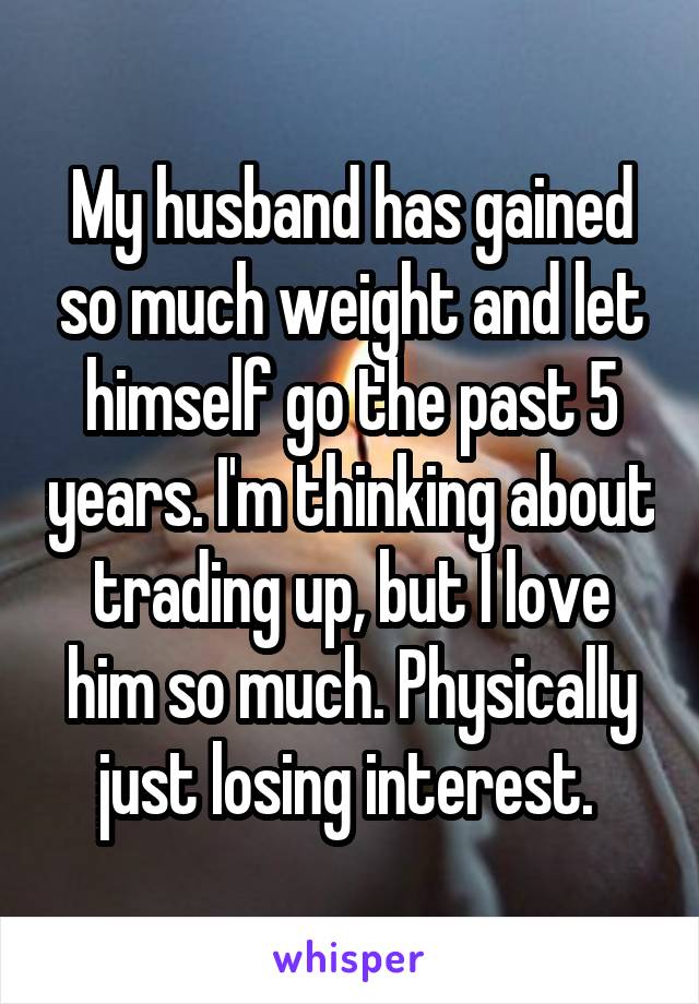My husband has gained so much weight and let himself go the past 5 years. I'm thinking about trading up, but I love him so much. Physically just losing interest. 