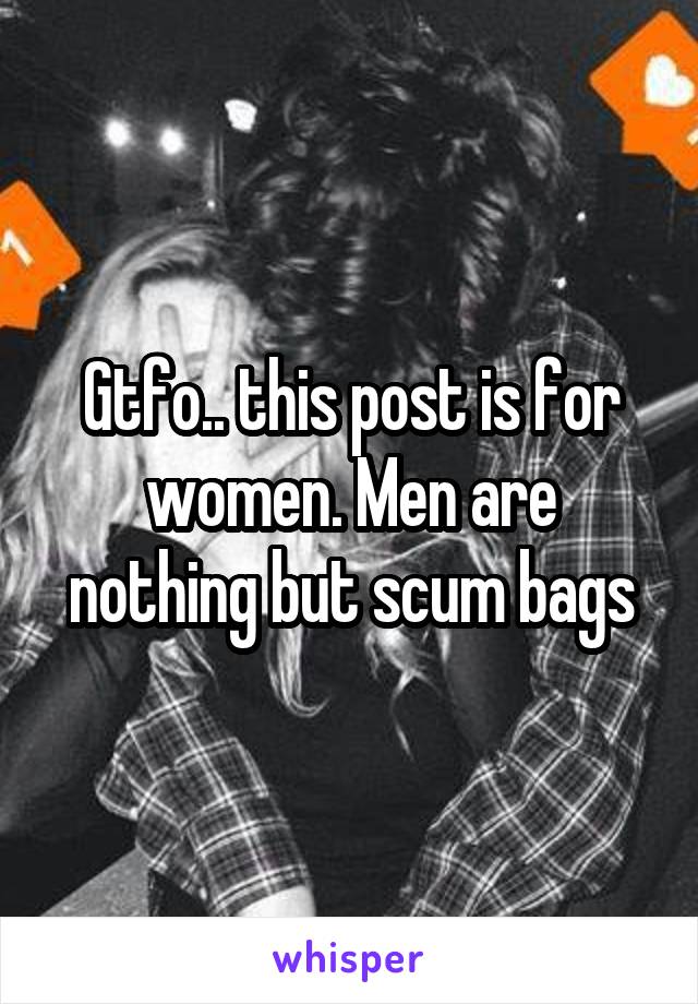 Gtfo.. this post is for women. Men are nothing but scum bags