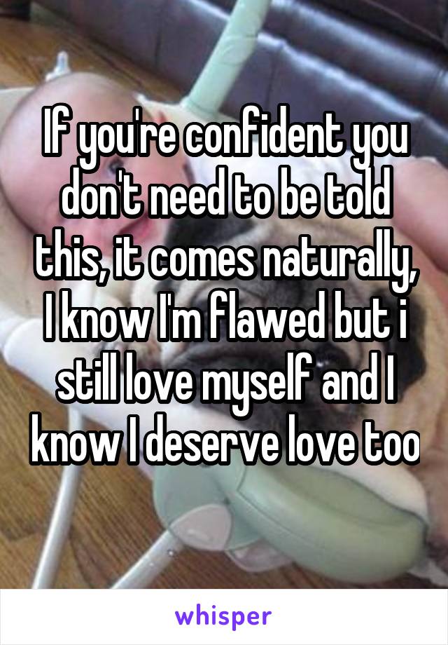 If you're confident you don't need to be told this, it comes naturally, I know I'm flawed but i still love myself and I know I deserve love too 