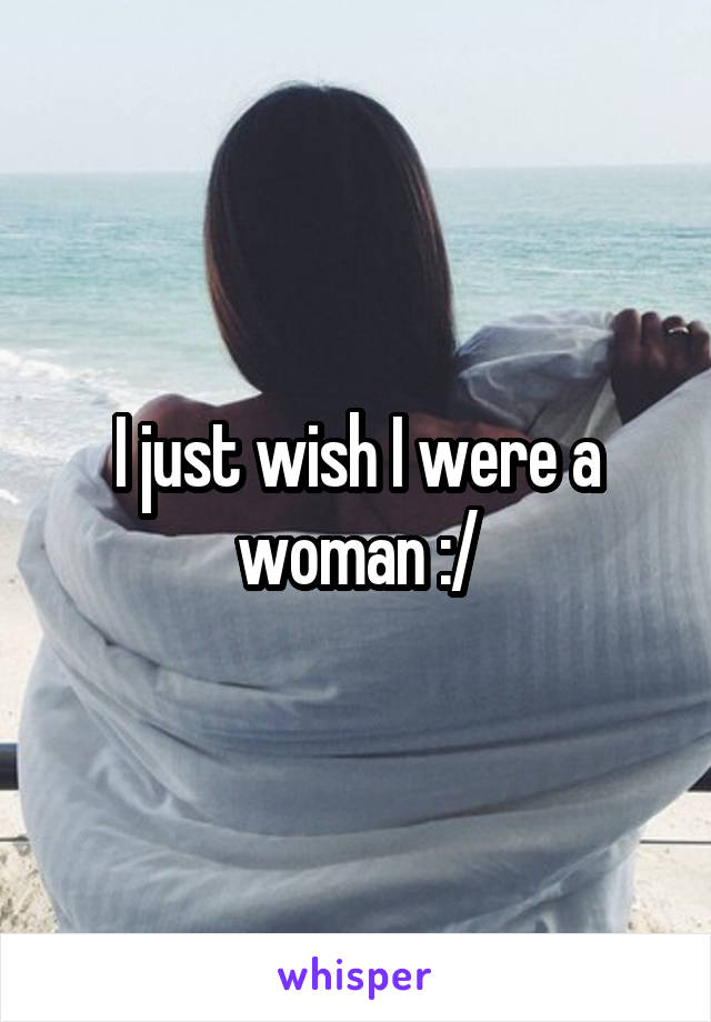 I just wish I were a woman :/