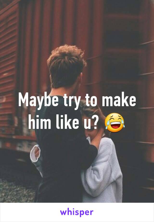 Maybe try to make him like u? 😂