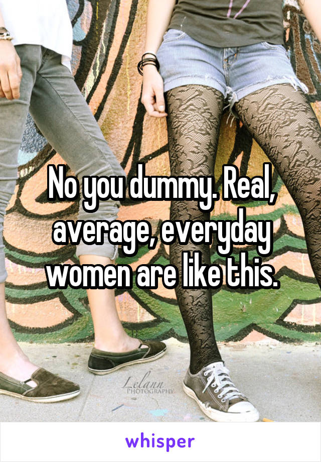 No you dummy. Real, average, everyday women are like this.