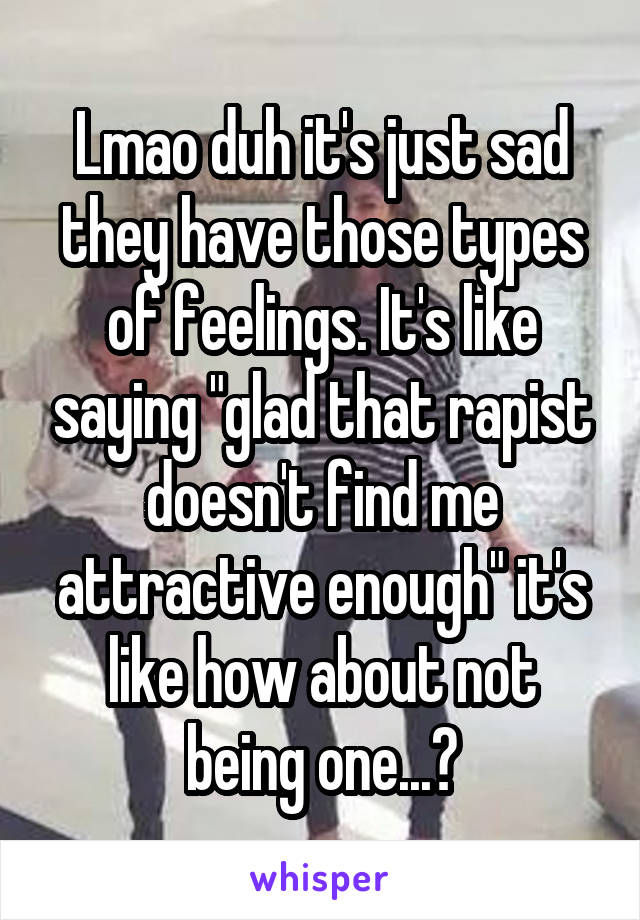 Lmao duh it's just sad they have those types of feelings. It's like saying "glad that rapist doesn't find me attractive enough" it's like how about not being one...?