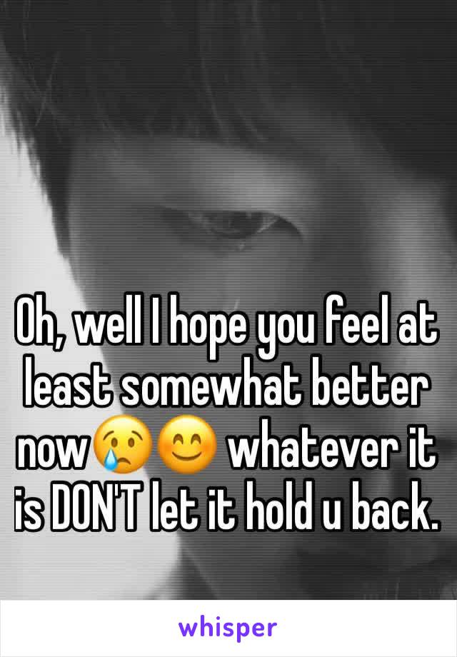 Oh, well I hope you feel at least somewhat better now😢😊 whatever it is DON'T let it hold u back.