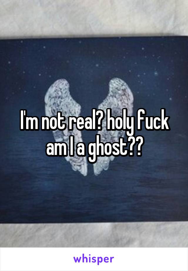 I'm not real? holy fuck am I a ghost??