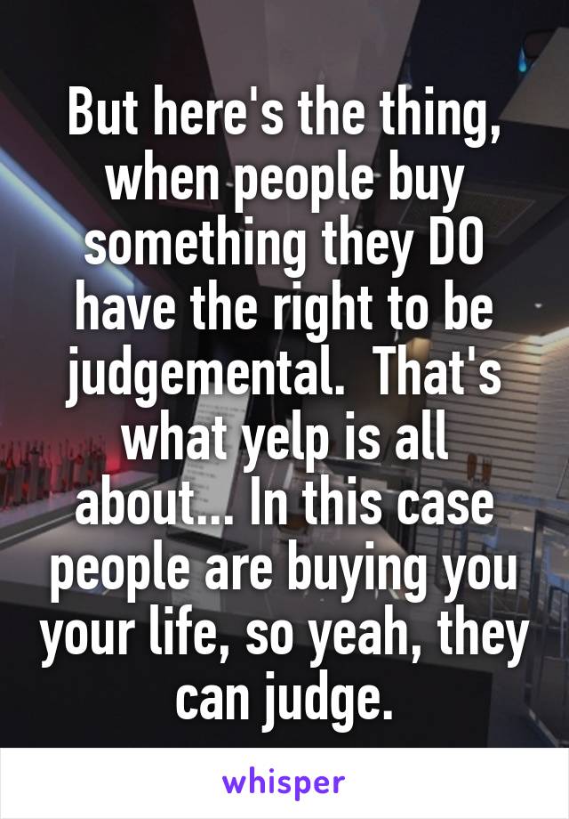 But here's the thing, when people buy something they DO have the right to be judgemental.  That's what yelp is all about... In this case people are buying you your life, so yeah, they can judge.