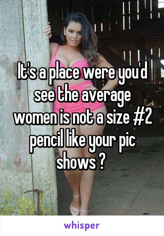 It's a place were you'd see the average women is not a size #2 pencil like your pic shows ? 