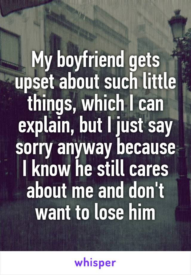 My boyfriend gets upset about such little things, which I can explain, but I just say sorry anyway because I know he still cares about me and don't want to lose him