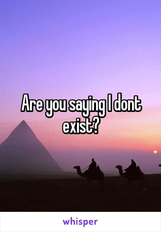 Are you saying I dont exist?