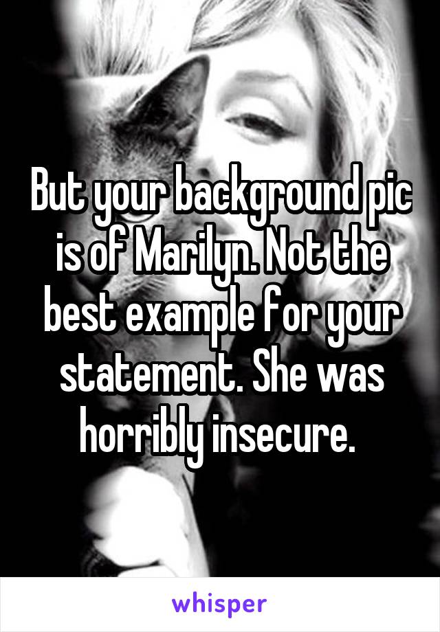 But your background pic is of Marilyn. Not the best example for your statement. She was horribly insecure. 