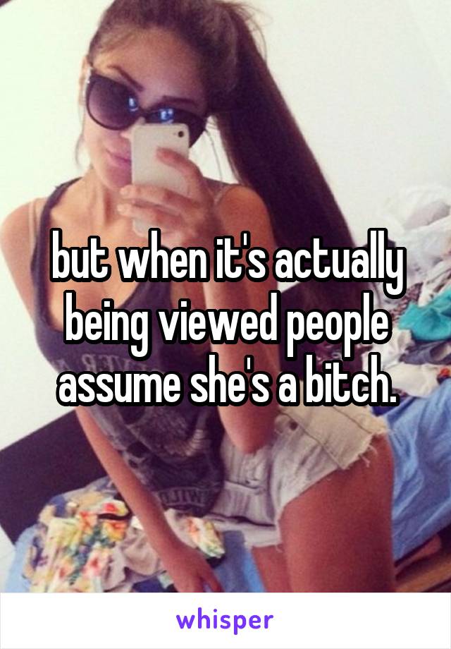 but when it's actually being viewed people assume she's a bitch.