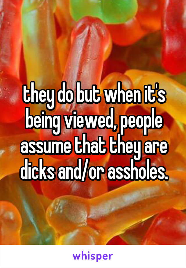 they do but when it's being viewed, people assume that they are dicks and/or assholes.