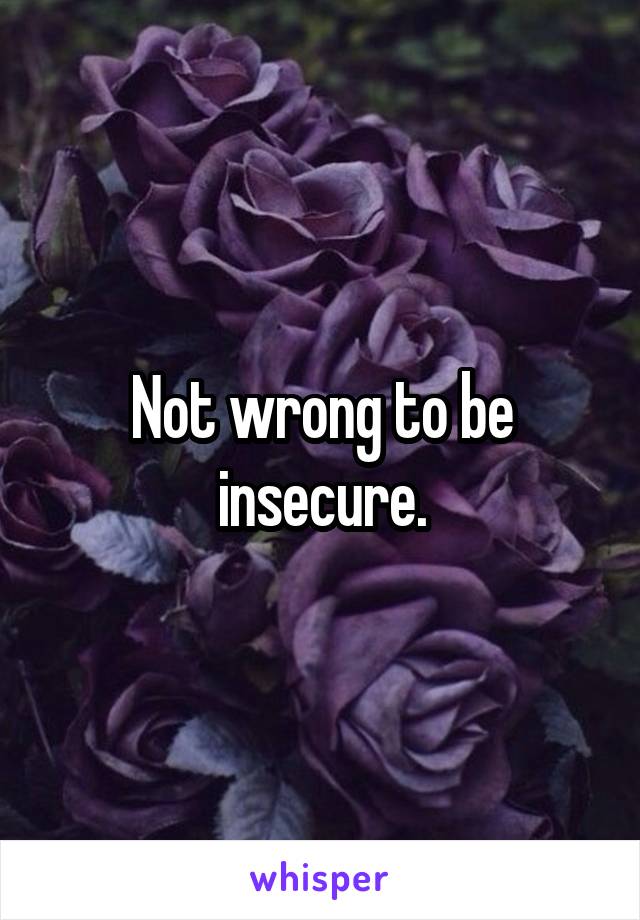 Not wrong to be insecure.