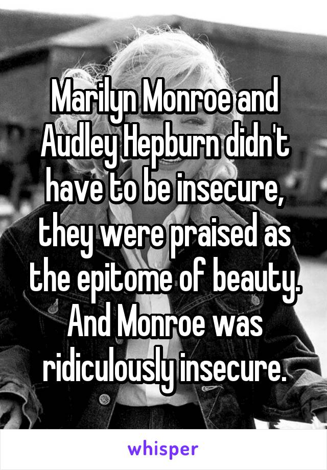 Marilyn Monroe and Audley Hepburn didn't have to be insecure, they were praised as the epitome of beauty. And Monroe was ridiculously insecure.