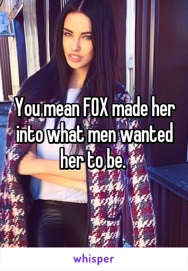 You mean FOX made her into what men wanted her to be. 