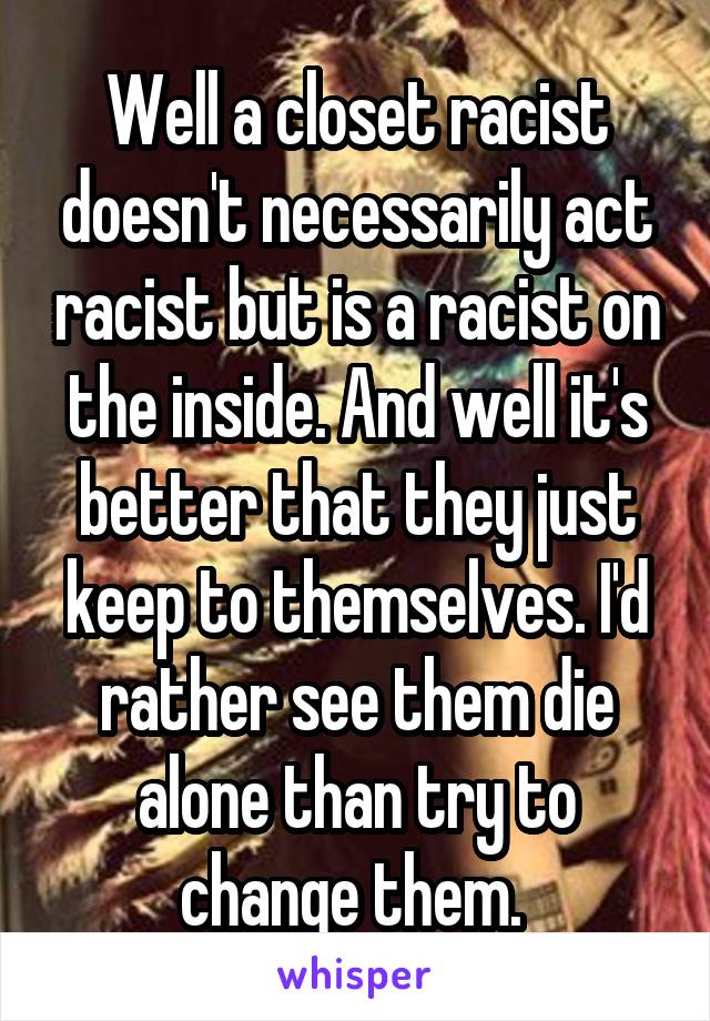 Well a closet racist doesn't necessarily act racist but is a racist on the inside. And well it's better that they just keep to themselves. I'd rather see them die alone than try to change them. 