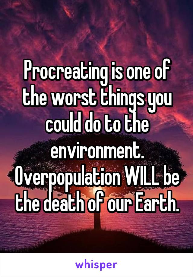 Procreating is one of the worst things you could do to the environment. Overpopulation WILL be the death of our Earth.