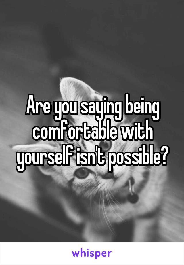 Are you saying being comfortable with yourself isn't possible?