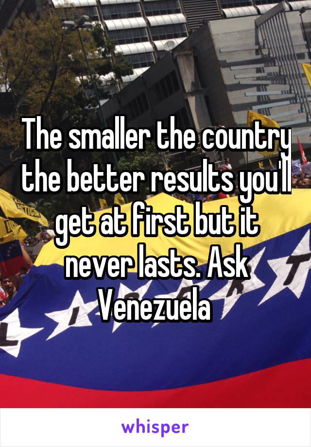 The smaller the country the better results you'll get at first but it never lasts. Ask Venezuela 