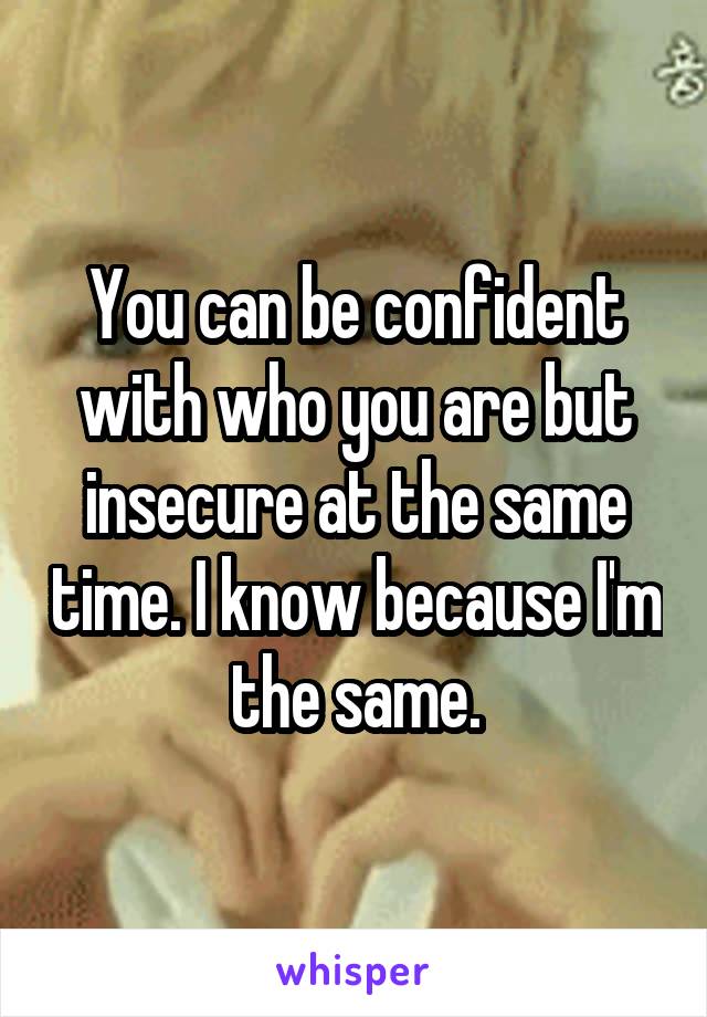 You can be confident with who you are but insecure at the same time. I know because I'm the same.