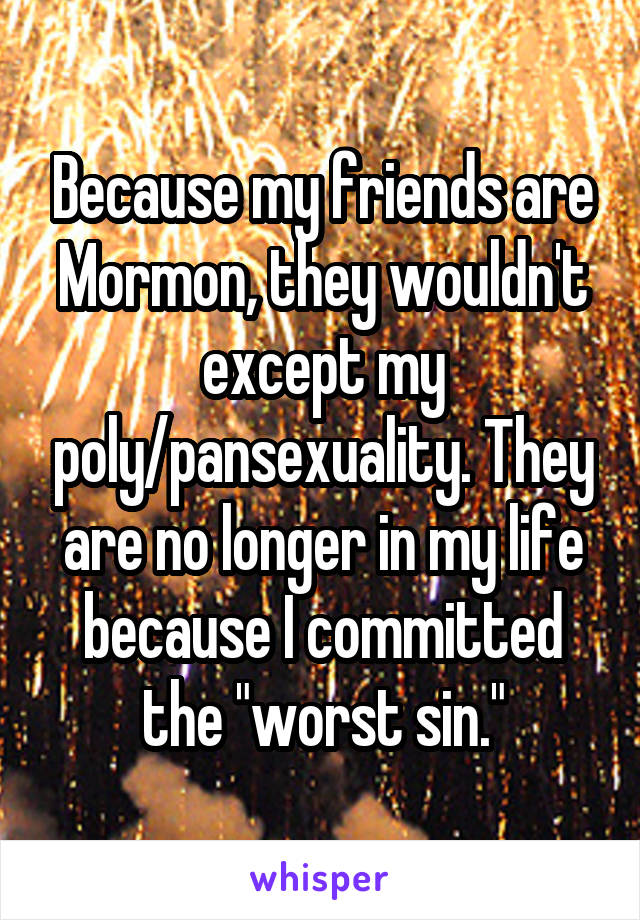 Because my friends are Mormon, they wouldn't except my poly/pansexuality. They are no longer in my life because I committed the "worst sin."