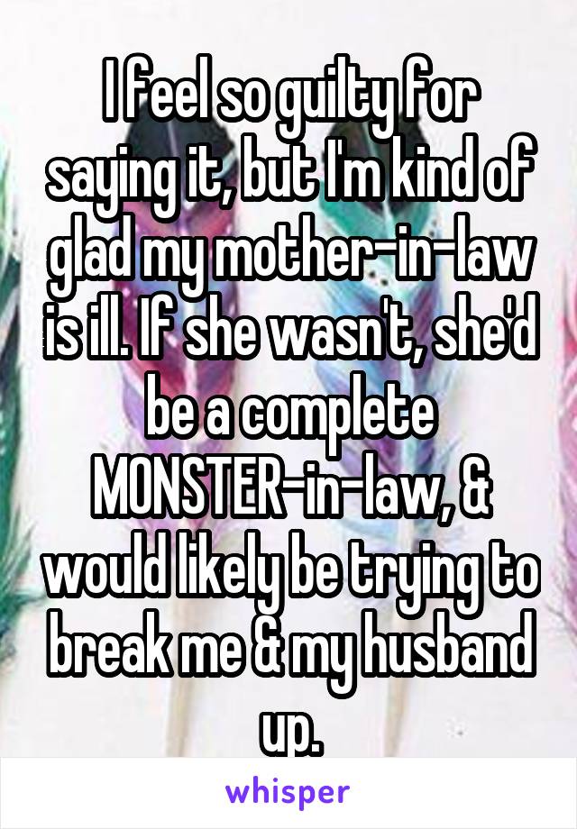 I feel so guilty for saying it, but I'm kind of glad my mother-in-law is ill. If she wasn't, she'd be a complete MONSTER-in-law, & would likely be trying to break me & my husband up.