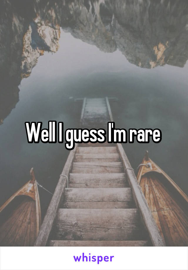 Well I guess I'm rare 