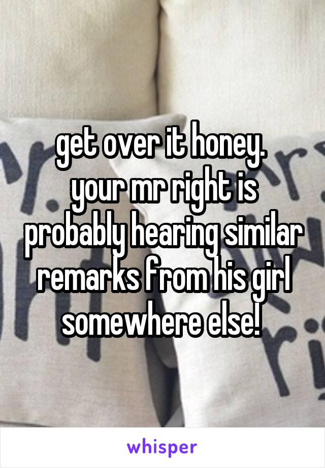 get over it honey. 
your mr right is probably hearing similar remarks from his girl somewhere else! 