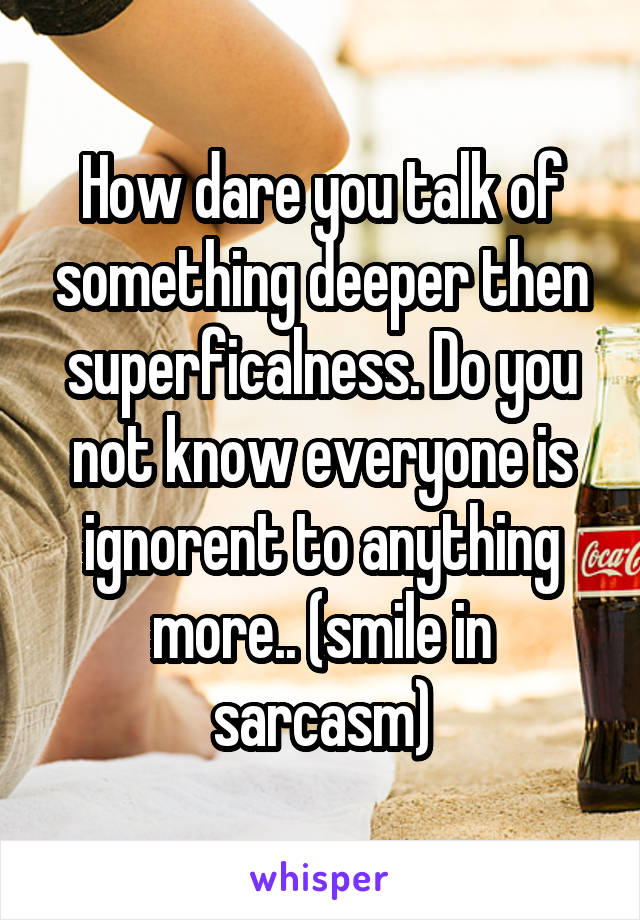 How dare you talk of something deeper then superficalness. Do you not know everyone is ignorent to anything more.. (smile in sarcasm)