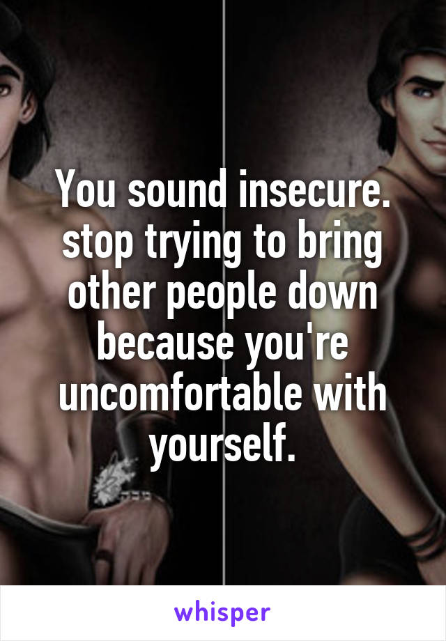 You sound insecure. stop trying to bring other people down because you're uncomfortable with yourself.