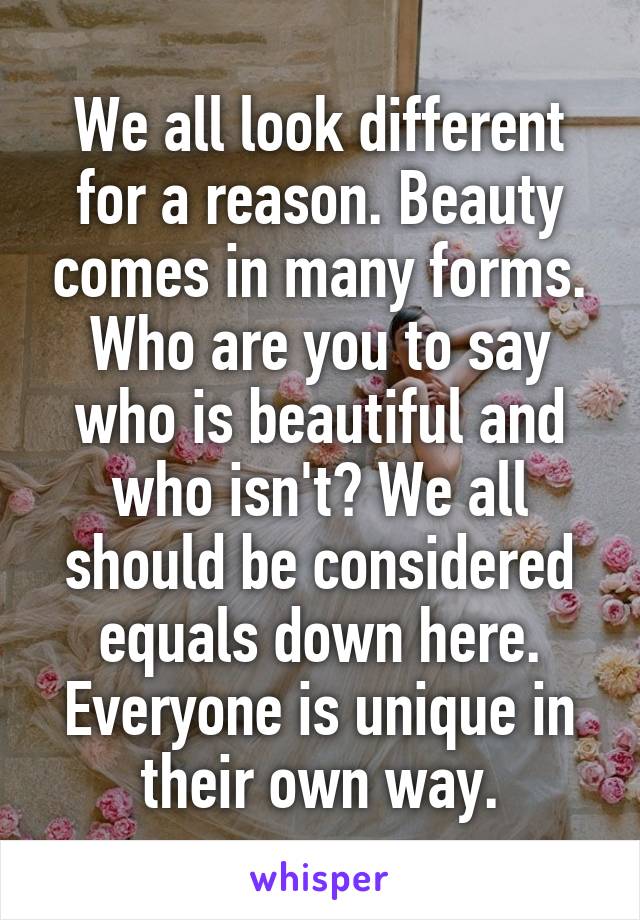 We all look different for a reason. Beauty comes in many forms. Who are you to say who is beautiful and who isn't? We all should be considered equals down here. Everyone is unique in their own way.