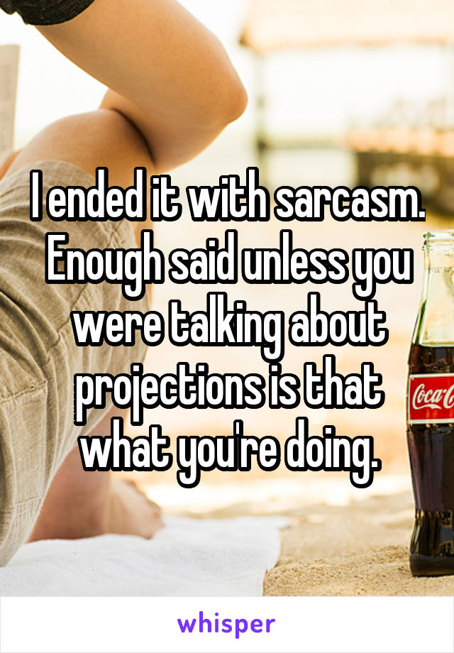 I ended it with sarcasm. Enough said unless you were talking about projections is that what you're doing.