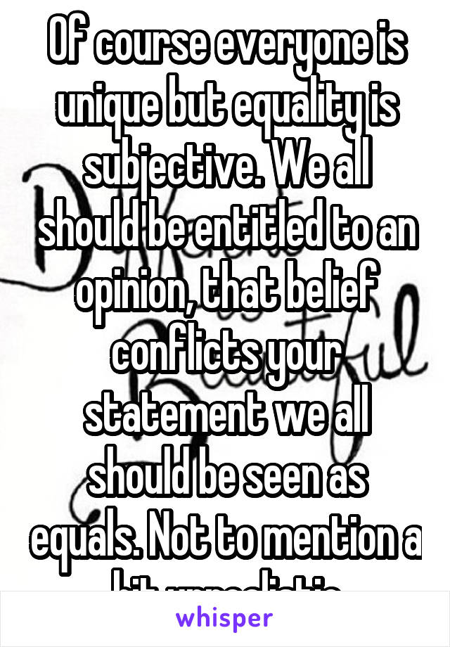 Of course everyone is unique but equality is subjective. We all should be entitled to an opinion, that belief conflicts your statement we all should be seen as equals. Not to mention a bit unrealistic