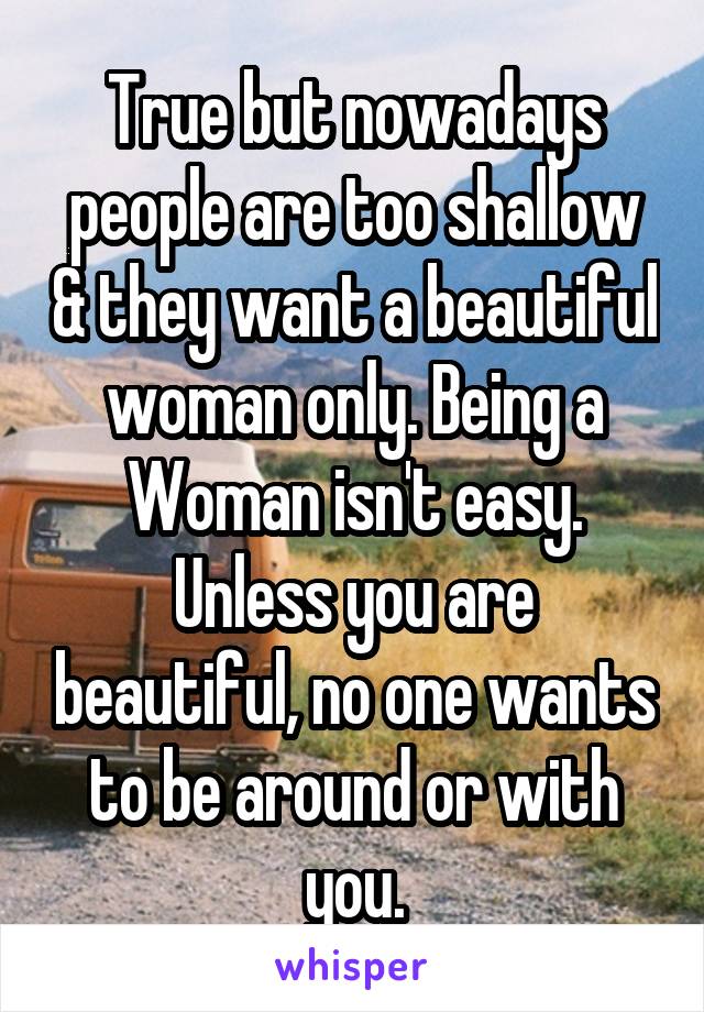 True but nowadays people are too shallow & they want a beautiful woman only. Being a Woman isn't easy. Unless you are beautiful, no one wants to be around or with you.