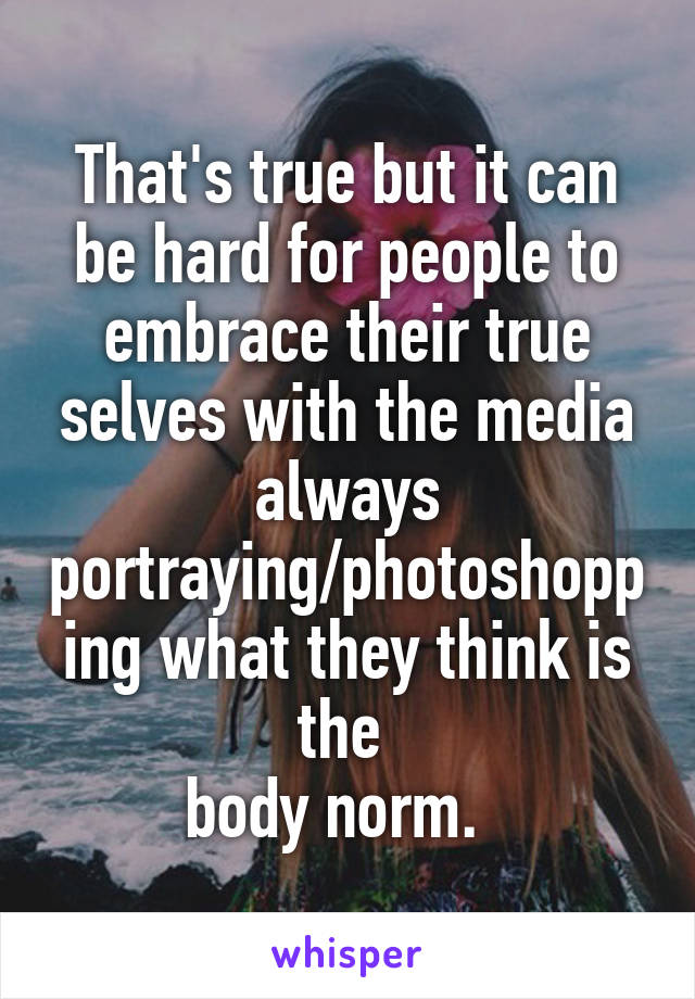 That's true but it can be hard for people to embrace their true selves with the media always portraying/photoshopping what they think is the 
body norm.  