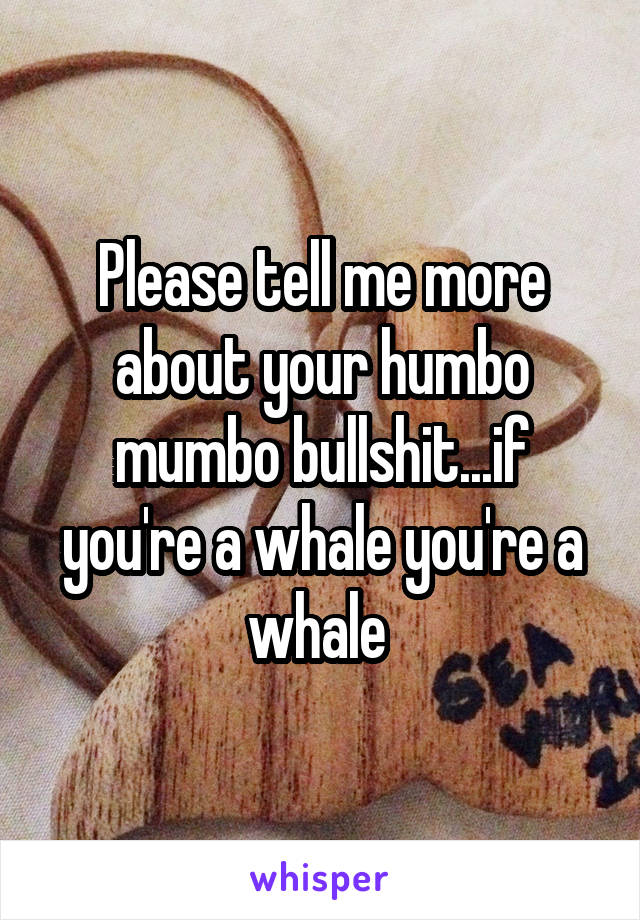 Please tell me more about your humbo mumbo bullshit...if you're a whale you're a whale 