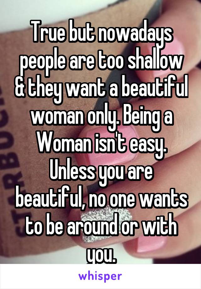 True but nowadays people are too shallow & they want a beautiful woman only. Being a Woman isn't easy. Unless you are beautiful, no one wants to be around or with you.