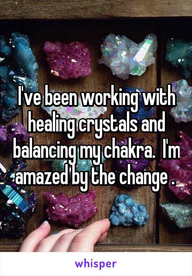 I've been working with healing crystals and balancing my chakra.  I'm amazed by the change . 