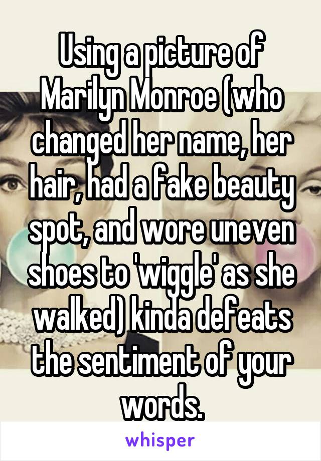 Using a picture of Marilyn Monroe (who changed her name, her hair, had a fake beauty spot, and wore uneven shoes to 'wiggle' as she walked) kinda defeats the sentiment of your words.