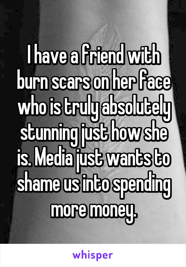 I have a friend with burn scars on her face who is truly absolutely stunning just how she is. Media just wants to shame us into spending more money.