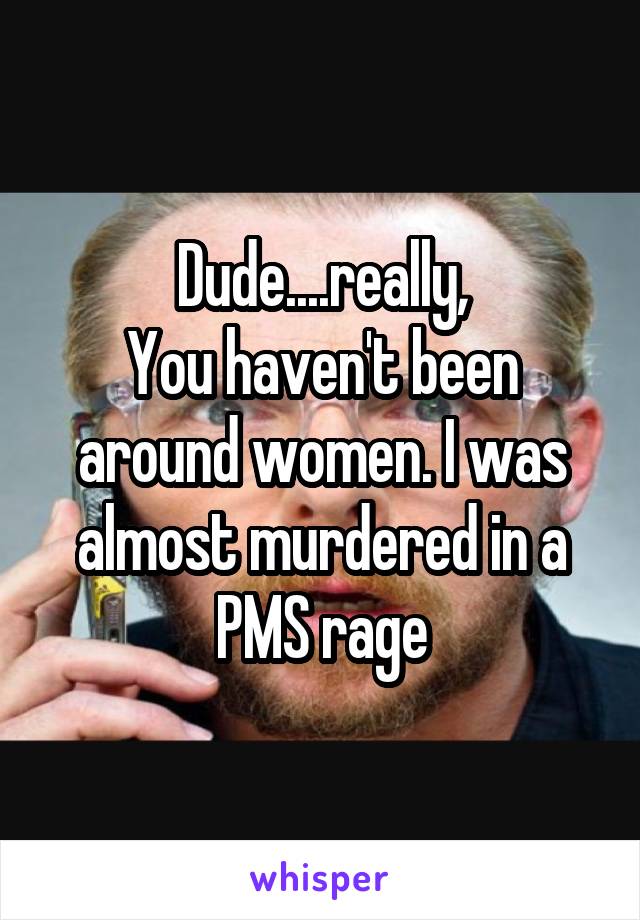 Dude....really,
You haven't been around women. I was almost murdered in a PMS rage