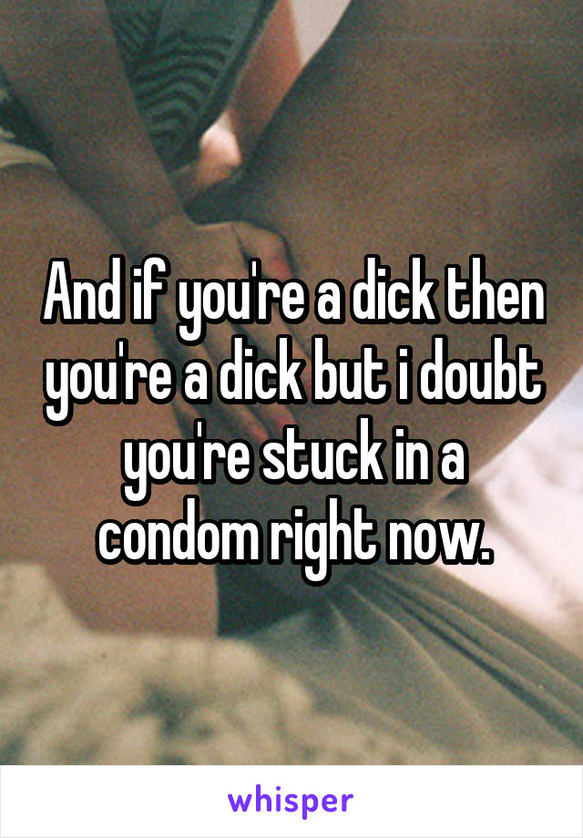 And if you're a dick then you're a dick but i doubt you're stuck in a condom right now.