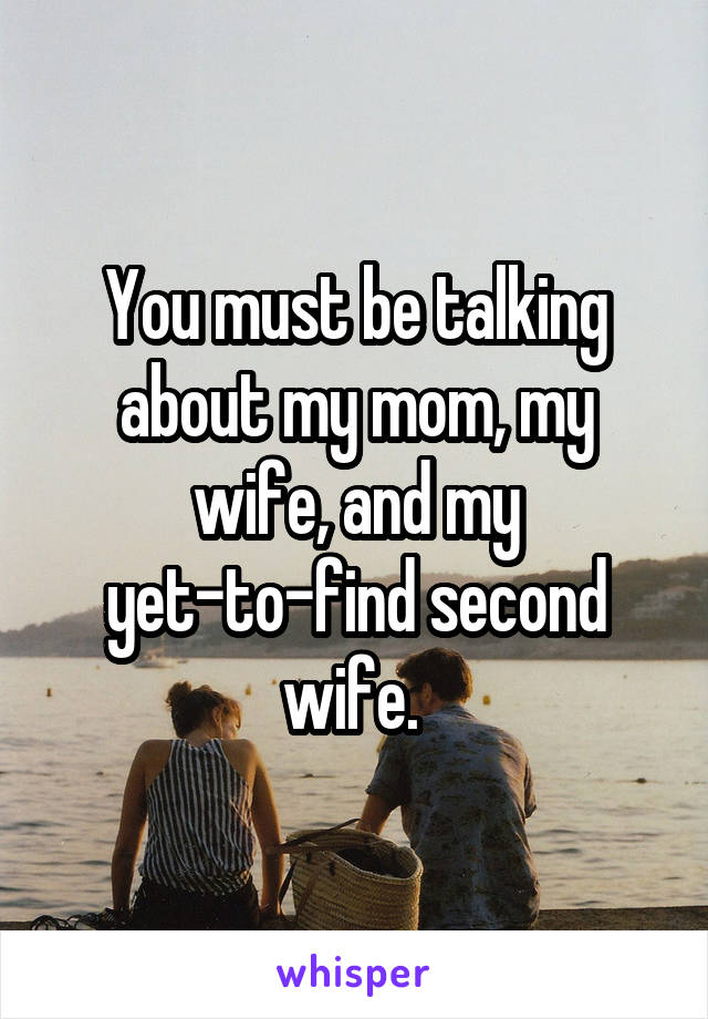 You must be talking about my mom, my wife, and my yet-to-find second wife. 