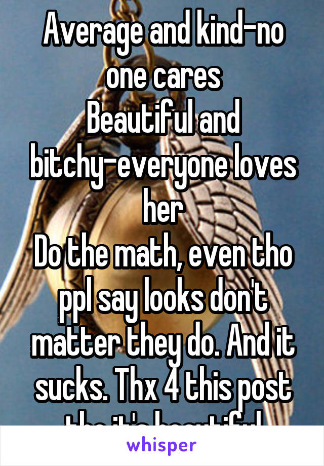 Average and kind-no one cares
Beautiful and bitchy-everyone loves her
Do the math, even tho ppl say looks don't matter they do. And it sucks. Thx 4 this post tho it's beautiful